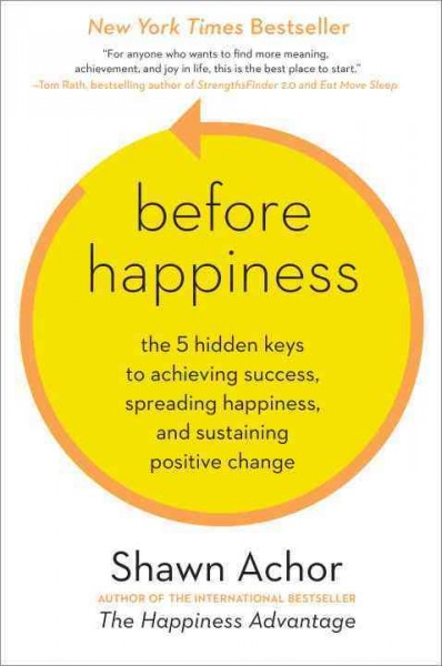 Before happiness : the 5 hidden keys to achieving success, spreading happiness, and sustaining positive change / by Shawn Achor.