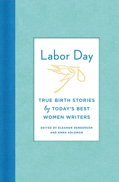 Labor day: true birth stories by today's best women writers / edited by Eleanor Henderson, Anna Solomon.