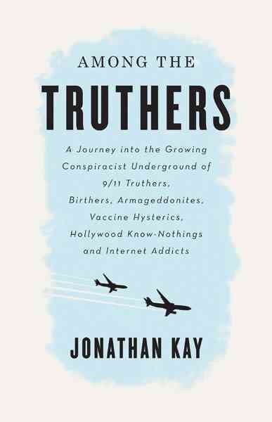 Among the truthers : a journey into the growing conspiracist underground of 9/11 truthers, Birthers, Armageddonites, vaccine hysterics, Hollywood know-nothings and Internet addicts / Jonathan Kay.