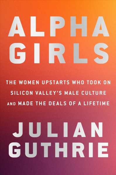 Alpha girls : the women upstarts who took on Silicon Valley's male culture and made the deals of a lifetime / Julian Guthrie.