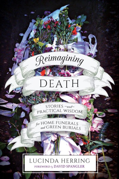 Reimagining death : stories and practical wisdom for home funerals and green burials / Lucinda Herring ; foreword by David Spangler.